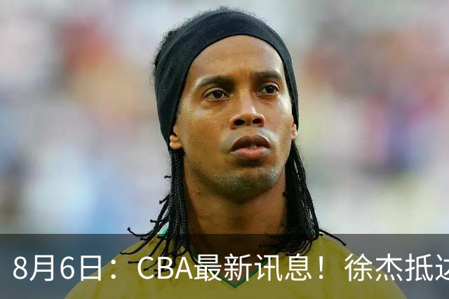 8月6日：CBA最新讯息！徐杰抵达四川官宣签新约，新身份、薪资正式曝光